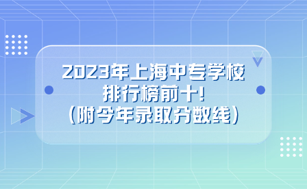 2023年上海中專學校排行榜前十!(附今年錄取分數(shù)線)